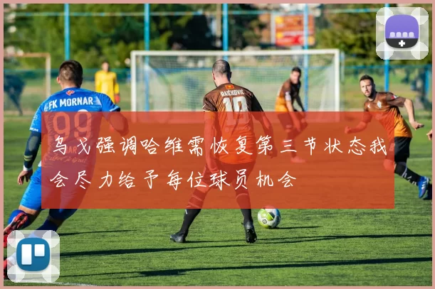 乌戈强调哈维需恢复第三节状态我会尽力给予每位球员机会