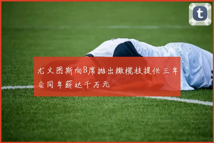 尤文图斯向B席抛出橄榄枝提供三年合同年薪达千万元