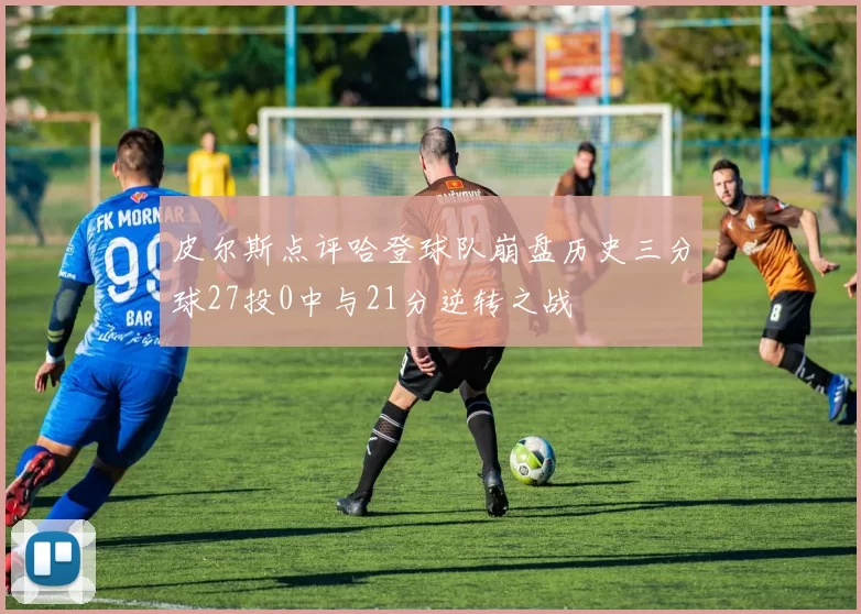 皮尔斯点评哈登球队崩盘历史三分球27投0中与21分逆转之战