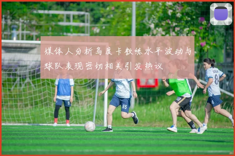 媒体人分析乌度卡教练水平波动与球队表现密切相关引发热议