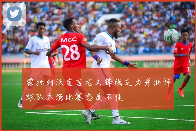蒙托利沃直言尤文锋线乏力并批评球队本场比赛态度不佳