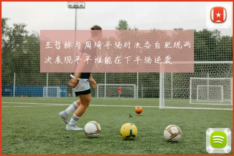 王哲林与周琦半场对决各自犯规两次表现平平谁能在下半场逆袭