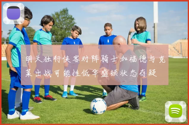 明天独行侠客对阵骑士加福德与克莱出战可能性低华盛顿状态存疑