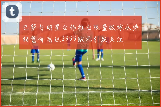 巴萨与明星合作推出限量版球衣热销售价高达2999欧元引发关注