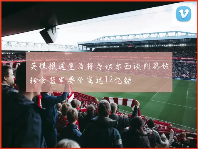 英媒报道皇马将与切尔西谈判恩佐转会蓝军要价高达12亿镑