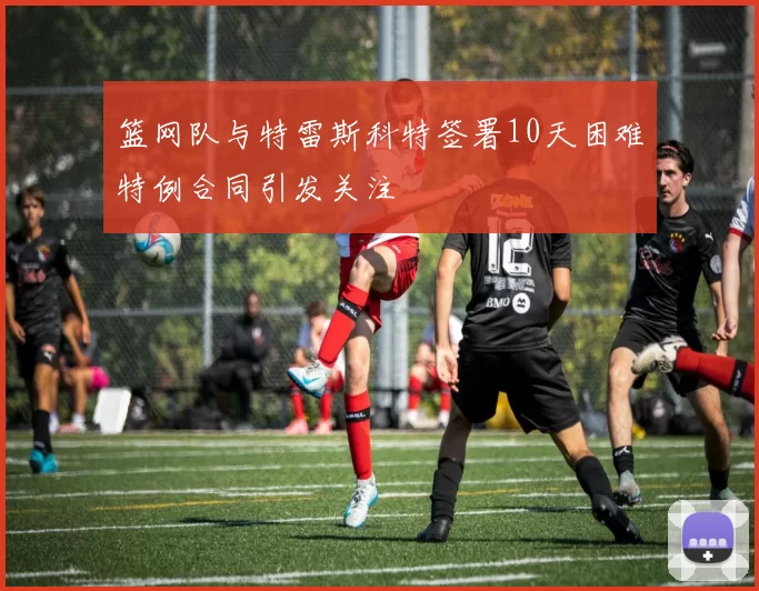 篮网队与特雷斯科特签署10天困难特例合同引发关注